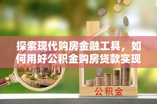 寻甸探索现代购房金融工具，如何用好公积金购房贷款实现置业梦想