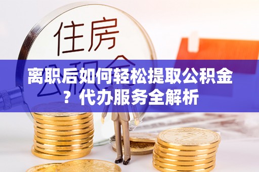 寻甸离职后如何轻松提取公积金？代办服务全解析