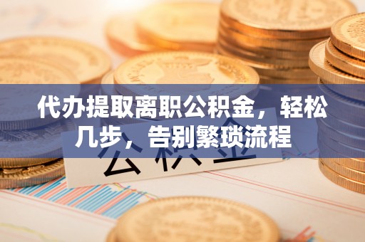 寻甸代办提取离职公积金，轻松几步，告别繁琐流程