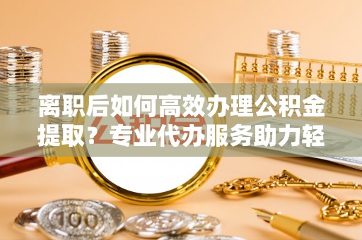 寻甸离职后如何高效办理公积金提取？专业代办服务助力轻松解决