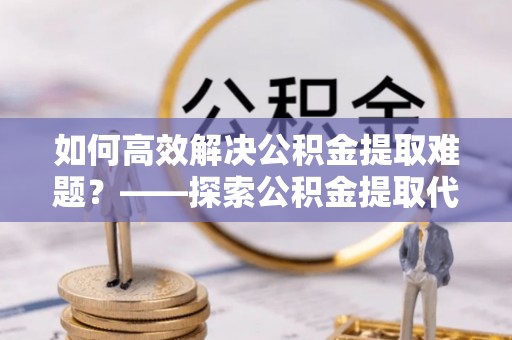寻甸如何高效解决公积金提取难题？——探索公积金提取代办哪里有的专业服务