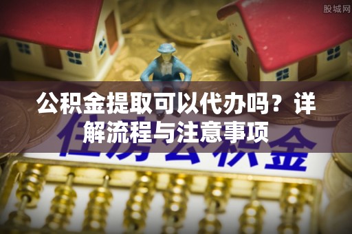 寻甸公积金提取可以代办吗？详解流程与注意事项