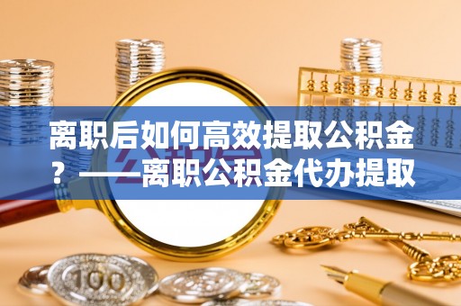 寻甸离职后如何高效提取公积金？——离职公积金代办提取全流程解析
