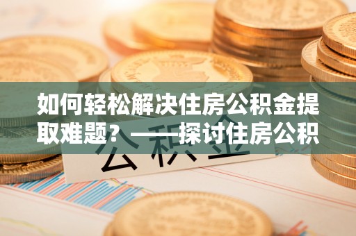 寻甸如何轻松解决住房公积金提取难题？——探讨住房公积金提取代办服务