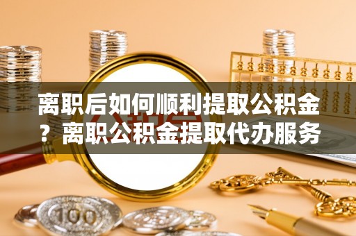 寻甸离职后如何顺利提取公积金？离职公积金提取代办服务帮你搞定！