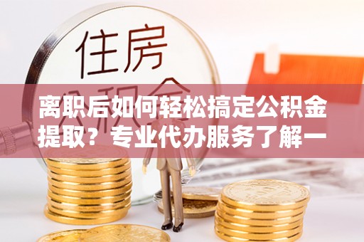 寻甸离职后如何轻松搞定公积金提取？专业代办服务了解一下