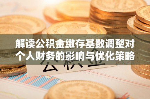 寻甸解读公积金缴存基数调整对个人财务的影响与优化策略