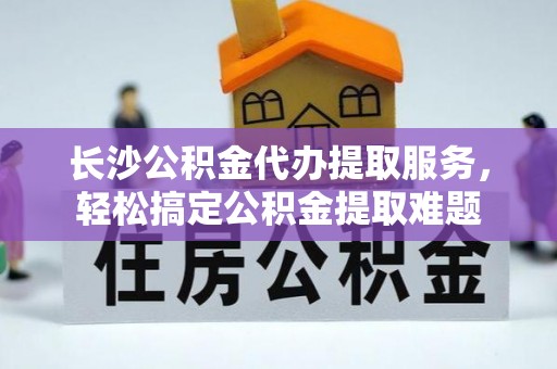 寻甸长沙公积金代办提取服务，轻松搞定公积金提取难题