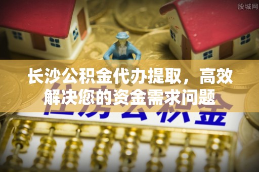 寻甸长沙公积金代办提取，高效解决您的资金需求问题