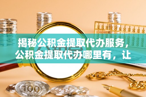 寻甸揭秘公积金提取代办服务，公积金提取代办哪里有，让你省时省心的解决方案
