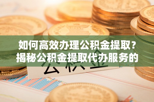 寻甸如何高效办理公积金提取？揭秘公积金提取代办服务的优势与注意事项