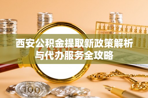 寻甸西安公积金提取新政策解析与代办服务全攻略