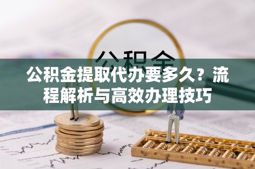 寻甸公积金提取代办要多久？流程解析与高效办理技巧