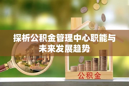 寻甸探析公积金管理中心职能与未来发展趋势
