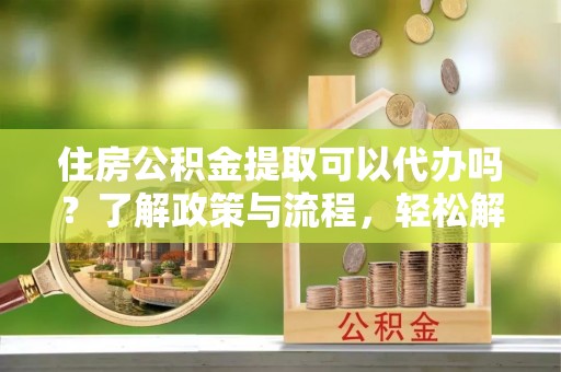 寻甸住房公积金提取可以代办吗？了解政策与流程，轻松解决疑惑