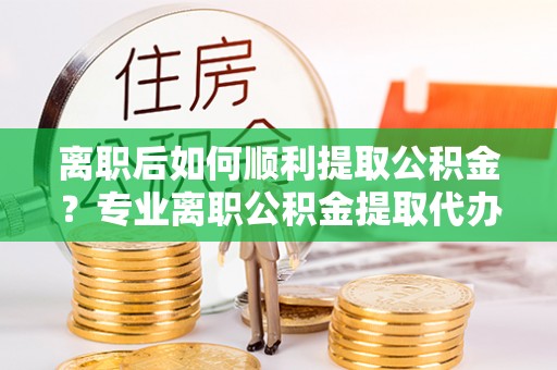 寻甸离职后如何顺利提取公积金？专业离职公积金提取代办服务指南