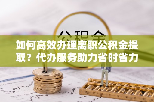 寻甸如何高效办理离职公积金提取？代办服务助力省时省力