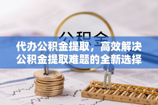 寻甸代办公积金提取，高效解决公积金提取难题的全新选择