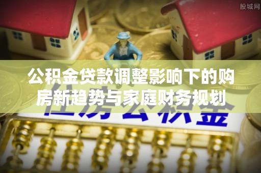 寻甸公积金贷款调整影响下的购房新趋势与家庭财务规划