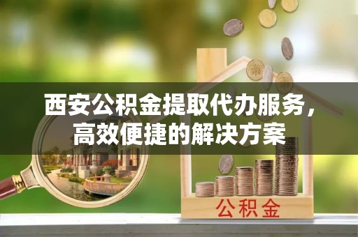 寻甸西安公积金提取代办服务，高效便捷的解决方案