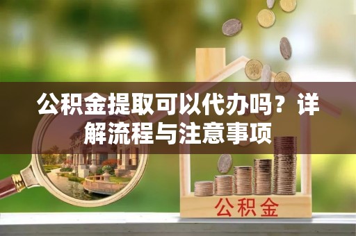 寻甸公积金提取可以代办吗？详解流程与注意事项