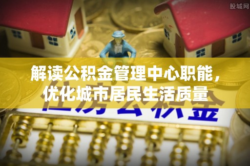 寻甸解读公积金管理中心职能，优化城市居民生活质量