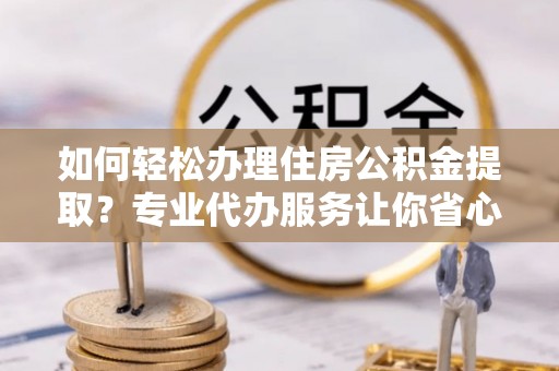 寻甸如何轻松办理住房公积金提取？专业代办服务让你省心无忧