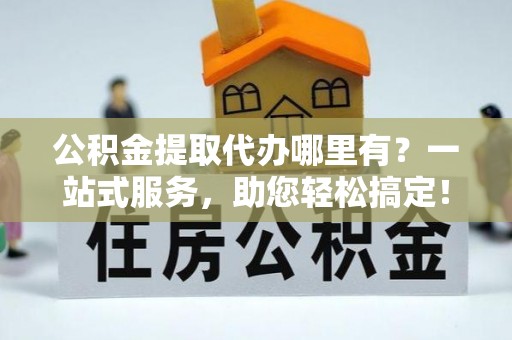 寻甸公积金提取代办哪里有？一站式服务，助您轻松搞定！