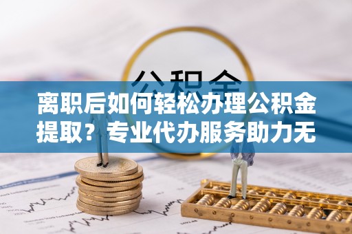 寻甸离职后如何轻松办理公积金提取？专业代办服务助力无忧