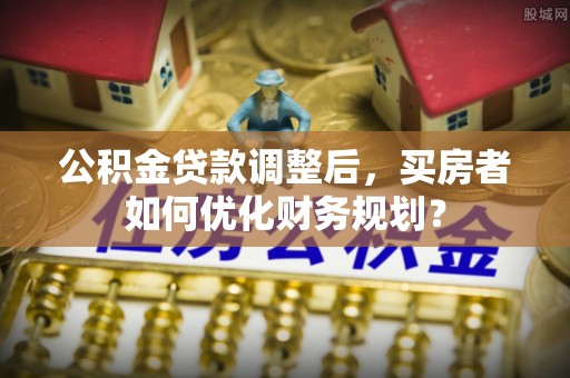寻甸公积金贷款调整后，买房者如何优化财务规划？