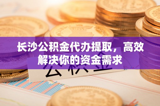寻甸长沙公积金代办提取，高效解决你的资金需求