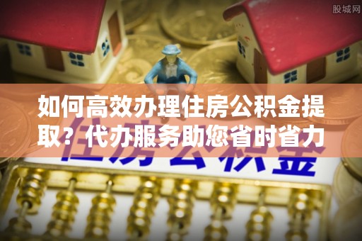 寻甸如何高效办理住房公积金提取？代办服务助您省时省力
