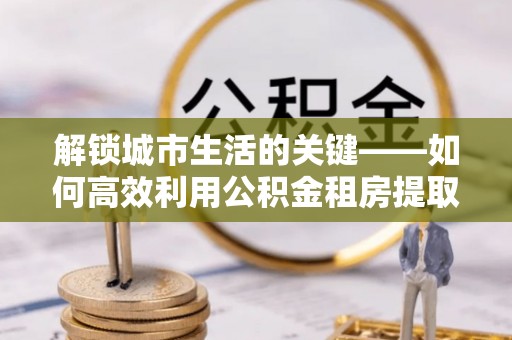 寻甸解锁城市生活的关键——如何高效利用公积金租房提取实现居住自由