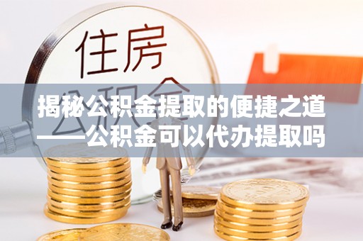 寻甸揭秘公积金提取的便捷之道——公积金可以代办提取吗？