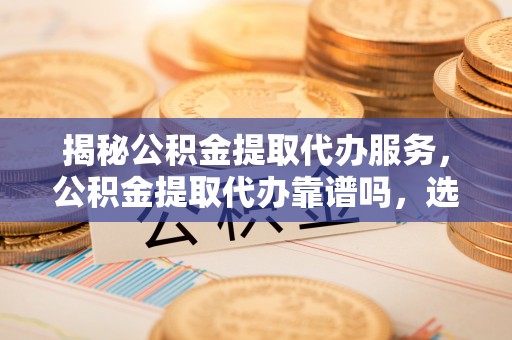 寻甸揭秘公积金提取代办服务，公积金提取代办靠谱吗，选择需谨慎