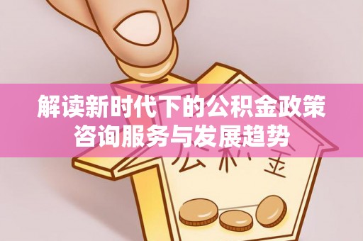 寻甸解读新时代下的公积金政策咨询服务与发展趋势