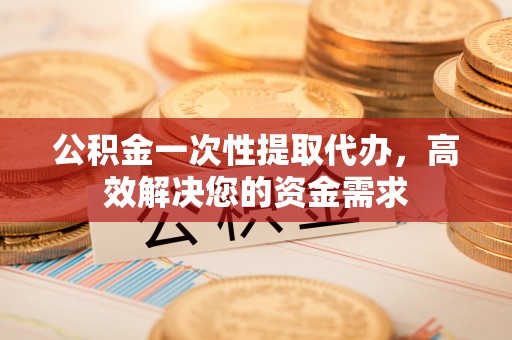 寻甸公积金一次性提取代办，高效解决您的资金需求