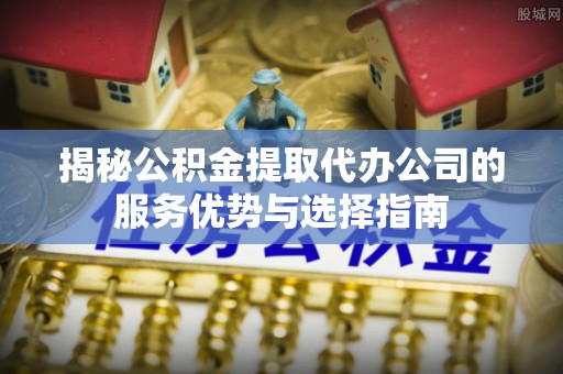 寻甸揭秘公积金提取代办公司的服务优势与选择指南