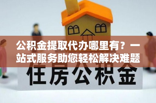 寻甸公积金提取代办哪里有？一站式服务助您轻松解决难题